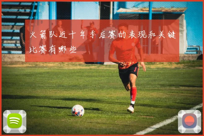 火箭队近十年季后赛的表现和关键比赛有哪些