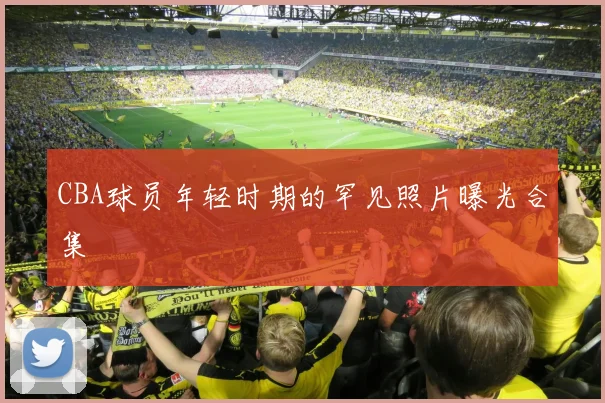 CBA球员年轻时期的罕见照片曝光合集