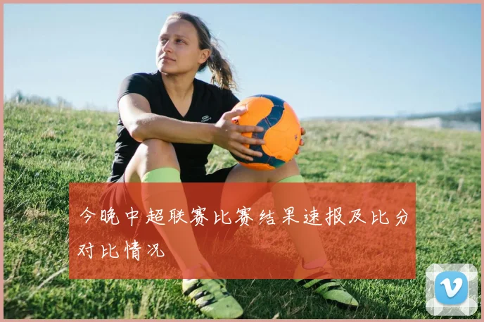 今晚中超联赛比赛结果速报及比分对比情况