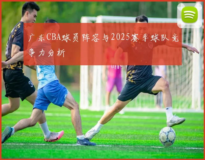 广东CBA球员阵容与2025赛季球队竞争力分析