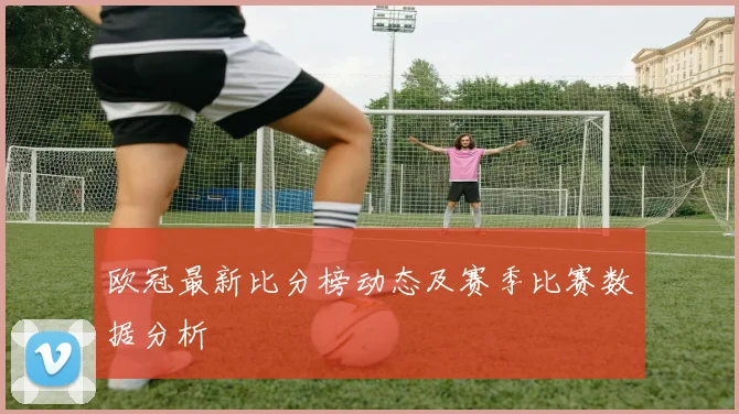 欧冠最新比分榜动态及赛季比赛数据分析