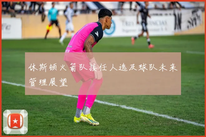 休斯顿火箭队接任人选及球队未来管理展望